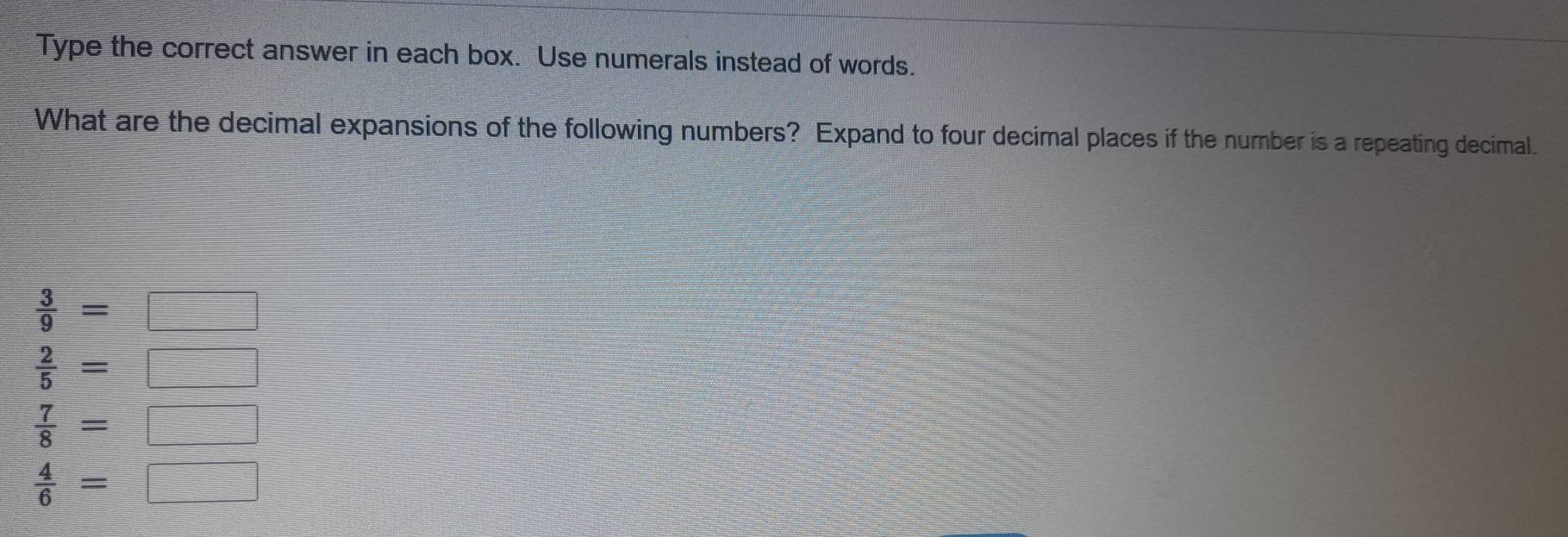 Type the correct answer in each box. Use numerals instead of words.
What are the decimal expansions of the following numbers? Expand to four decimal places if the number is a repeating decimal.
 3/9 =□
 2/5 =□
 7/8 =□
 4/6 =□