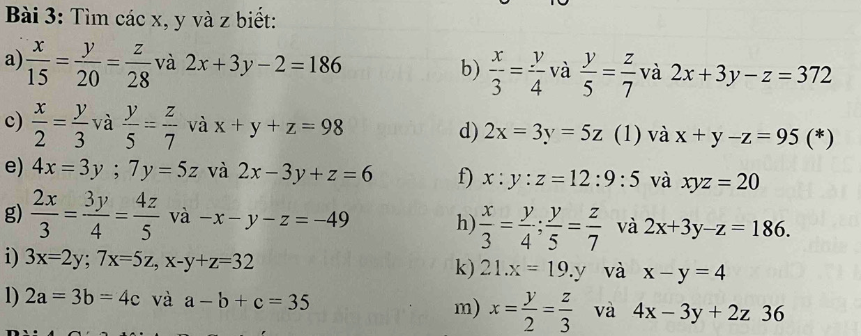 Tìm các x, y và z biết: 
a)  x/15 = y/20 = z/28  và 2x+3y-2=186 b)  x/3 = y/4  và  y/5 = z/7  và 2x+3y-z=372
c)  x/2 = y/3  và  y/5 = z/7  và x+y+z=98 d) 2x=3y=5z (1) và x+y-z=95(*)
e) 4x=3y; 7y=5z và 2x-3y+z=6 f) x:y:z=12:9:5 và xyz=20
g)  2x/3 = 3y/4 = 4z/5  và -x-y-z=-49 h)  x/3 = y/4 ;  y/5 = z/7  và 2x+3y-z=186. 
i) 3x=2y; 7x=5z, x-y+z=32 k) 21.x=19.y và x-y=4
1) 2a=3b=4c và a-b+c=35 và 4x-3y+2z36
m) x= y/2 = z/3 