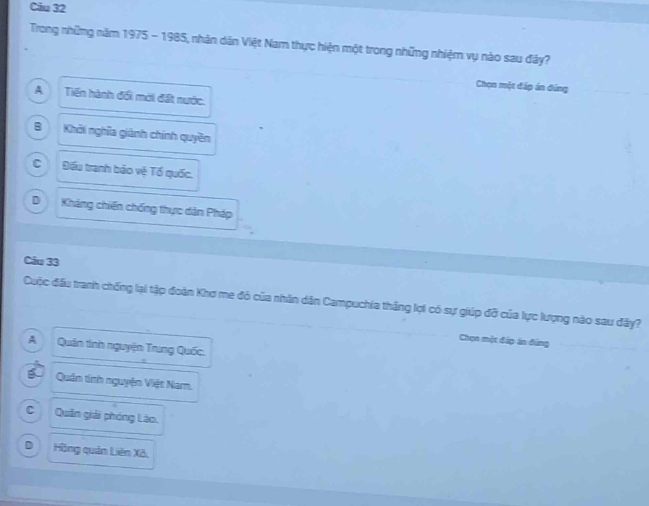 Trong những năm 1975 - 1985, nhân dân Việt Nam thực hiện một trong những nhiệm vụ nào sau đây?
Chọn một đáp án đứng
A Tiến hành đối mới đất nước.
B Khởi nghĩa giánh chính quyền
c Đấu tranh bảo vệ Tổ quốc.
D Kháng chiến chống thực dàn Pháp
Câu 33
Cuộc đấu tranh chống lại tập đoàn Khơ me đỏ của nhân dân Campuchia thắng lợi có sự giúp đỡ của lực lượng nào sau đây?
Chọn một đáp án đứng
AQuản tính nguyện Trung Quốc.
gố Quân tính nguyện Việt Nam.
CQuân giải phóng Lão.
D Hồng quản Liên Xã,