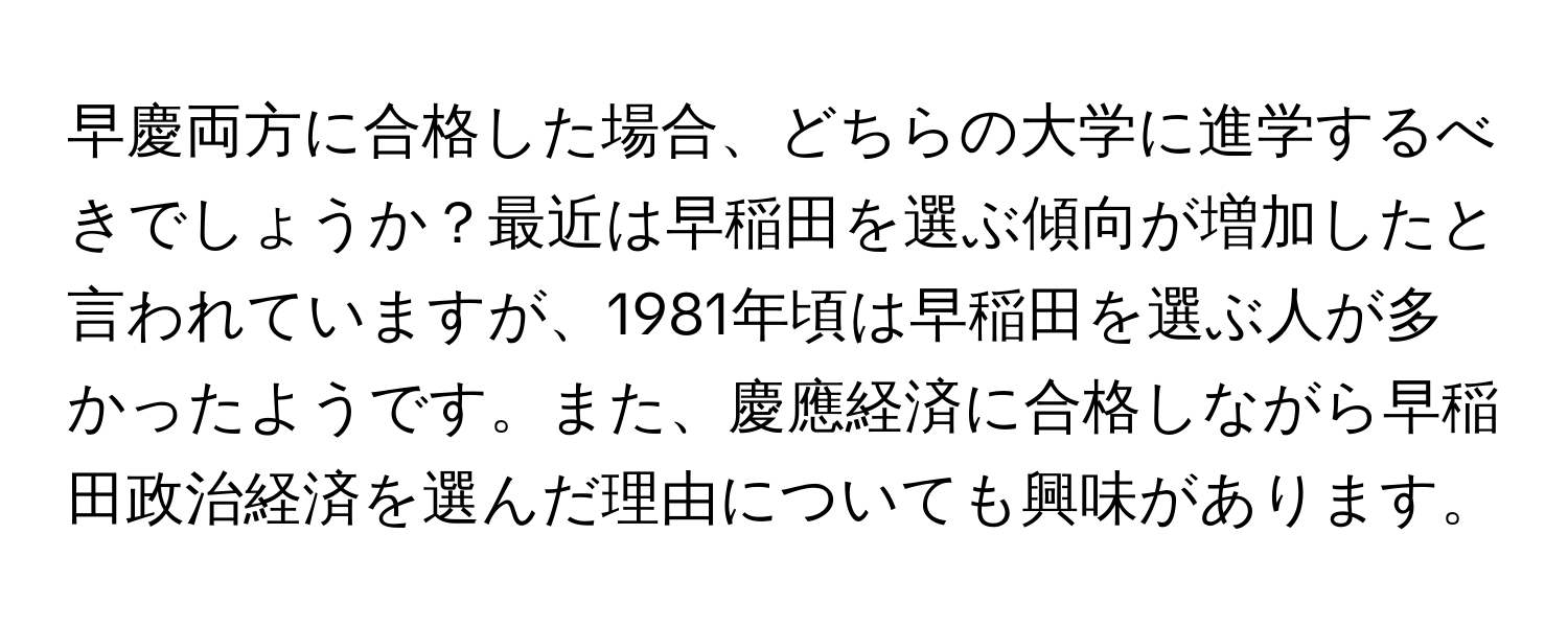 早慶両方に合格した場合、どちらの大学に進学するべきでしょうか？最近は早稲田を選ぶ傾向が増加したと言われていますが、1981年頃は早稲田を選ぶ人が多かったようです。また、慶應経済に合格しながら早稲田政治経済を選んだ理由についても興味があります。