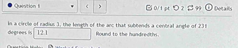 [ 0/1 pt つ 2 % 99 ① Details 
in a circle of radius 3, the length of the arc that subtends a central angle of 231
degrees is 12.1 Round to the hundredths. 
Question