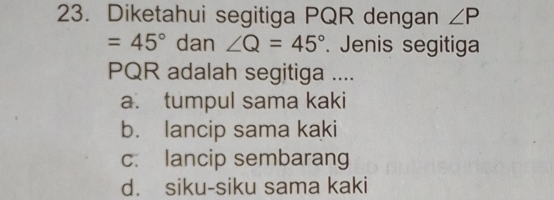 Diketahui segitiga PQR dengan ∠ P
=45° dan ∠ Q=45°. Jenis segitiga
PQR adalah segitiga ....
a. tumpul sama kaki
b. lancip sama kaki
c. lancip sembarang
d. siku-siku sama kaki