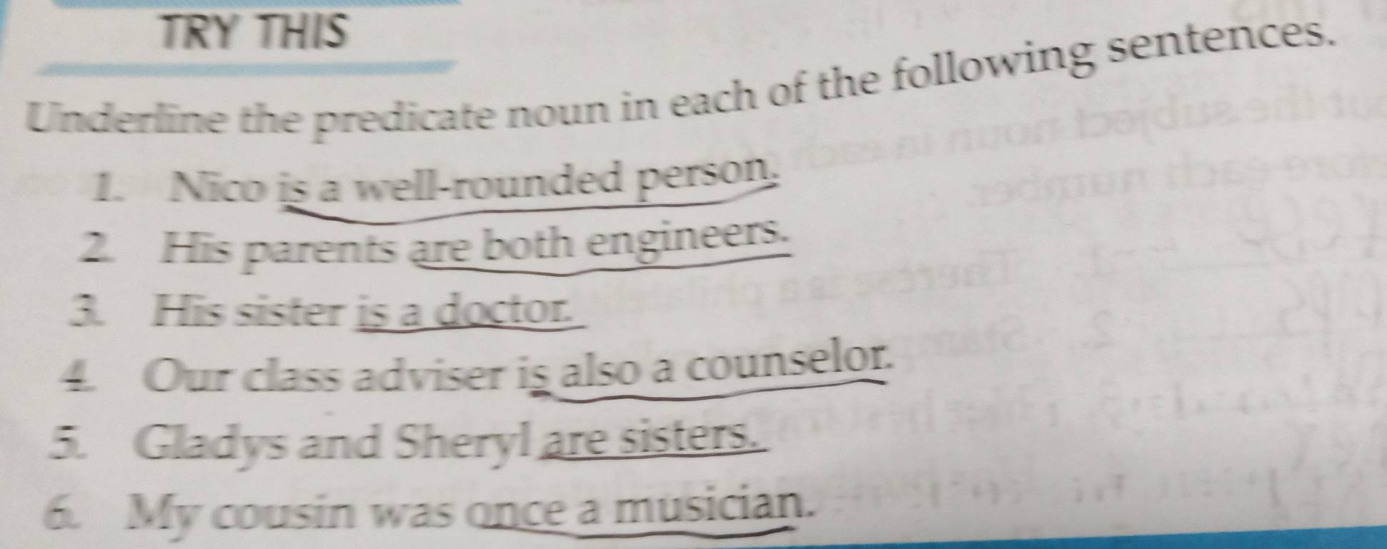 TRY THIS 
Underline the predicate noun in each of the following sentences. 
1. Nico is a well-rounded person. 
2. His parents are both engineers. 
3. His sister is a doctor. 
4. Our class adviser is also a counselor. 
5. Gladys and Sheryl are sisters. 
6. My cousin was once a musician.