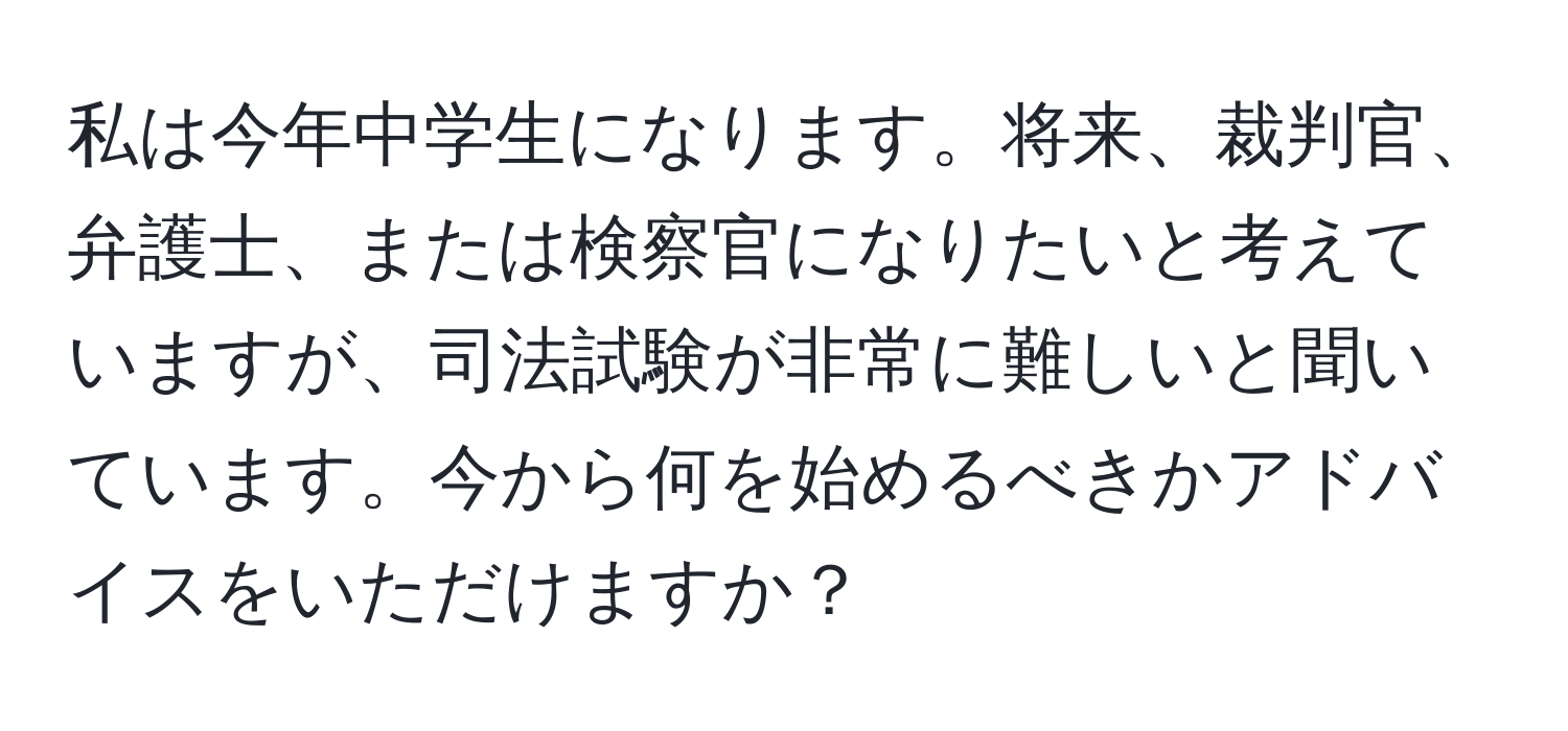 私は今年中学生になります。将来、裁判官、弁護士、または検察官になりたいと考えていますが、司法試験が非常に難しいと聞いています。今から何を始めるべきかアドバイスをいただけますか？