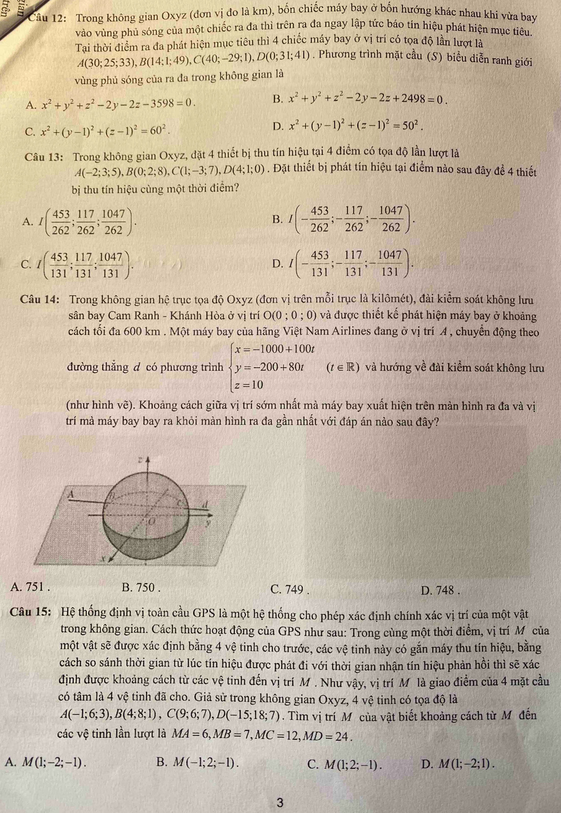 Trong không gian Oxyz (đơn vị đo là km), bốn chiếc máy bay ở bốn hướng khác nhau khi vừa bay
vào vùng phủ sóng của một chiếc ra đa thì trên ra đa ngay lập tức báo tín hiệu phát hiện mục tiêu.
Tai thời điểm ra đa phát hiện mục tiêu thì 4 chiếc máy bay ở vị trí có tọa độ lần lượt là
A(30;25;33),B(14;1;49),C(40;-29;1),D(0;31;41). Phương trình mặt cầu (S) biểu diễn ranh giới
vùng phủ sóng của ra đa trong không gian là
A. x^2+y^2+z^2-2y-2z-3598=0.
B. x^2+y^2+z^2-2y-2z+2498=0.
C. x^2+(y-1)^2+(z-1)^2=60^2.
D. x^2+(y-1)^2+(z-1)^2=50^2.
Câu 13: Trong không gian Oxyz, đặt 4 thiết bị thu tín hiệu tại 4 điểm có tọa độ lần lượt là
A(-2;3;5),B(0;2;8),C(1;-3;7),D(4;1;0). Đặt thiết bị phát tín hiệu tại điểm nào sau đây để 4 thiết
bị thu tín hiệu cùng một thời điểm?
A. I( 453/262 ; 117/262 ; 1047/262 ). I(- 453/262 ;- 117/262 ;- 1047/262 ).
B.
C. I( 453/131 ; 117/131 ; 1047/131 ). I(- 453/131 ;- 117/131 ;- 1047/131 ).
D.
Câu 14: Trong không gian hệ trục tọa độ Oxyz (đơn vị trên mỗi trục là kilômét), đài kiểm soát không lưu
sân bay Cam Ranh - Khánh Hòa ở vị trí O(0 ; 0 ; 0) và được thiết kế phát hiện máy bay ở khoảng
cách tối đa 600 km . Một máy bay của hãng Việt Nam Airlines đang ở vị trí A , chuyển động theo
đường thẳng d có phương trình beginarrayl x=-1000+100t y=-200+80t z=10endarray. (t∈ R) và hướng về đài kiểm soát không lưu
(như hình vẽ). Khoảng cách giữa vị trí sớm nhất mà máy bay xuất hiện trên màn hình ra đa và vị
trí mà máy bay bay ra khỏi màn hình ra đa gần nhất với đáp án nào sau đây?
A. 751 . B. 750 . C. 749 . D. 748 .
Câu 15: Hệ thống định vị toàn cầu GPS là một hệ thống cho phép xác định chính xác vị trí của một vật
trong không gian. Cách thức hoạt động của GPS như sau: Trong cùng một thời điểm, vị trí M của
một vật sẽ được xác định bằng 4 vệ tinh cho trước, các vệ tinh này có gắn máy thu tín hiệu, bằng
cách so sánh thời gian từ lúc tín hiệu được phát đi với thời gian nhận tín hiệu phản hồi thì sẽ xác
định được khoảng cách từ các vệ tinh đến vị trí M . Như vậy, vị trí M là giao điểm của 4 mặt cầu
có tâm là 4 vệ tinh đã cho. Giả sử trong không gian Oxyz, 4 vệ tinh có tọa độ là
A(-1;6;3),B(4;8;1),C(9;6;7),D(-15;18;7). Tìm vị trí Môcủa vật biết khoảng cách từ Mô đến
các vệ tinh lần lượt là MA=6,MB=7,MC=12,MD=24.
A. M(1;-2;-1). B. M(-1;2;-1). C. M(1;2;-1). D. M(1;-2;1).
3