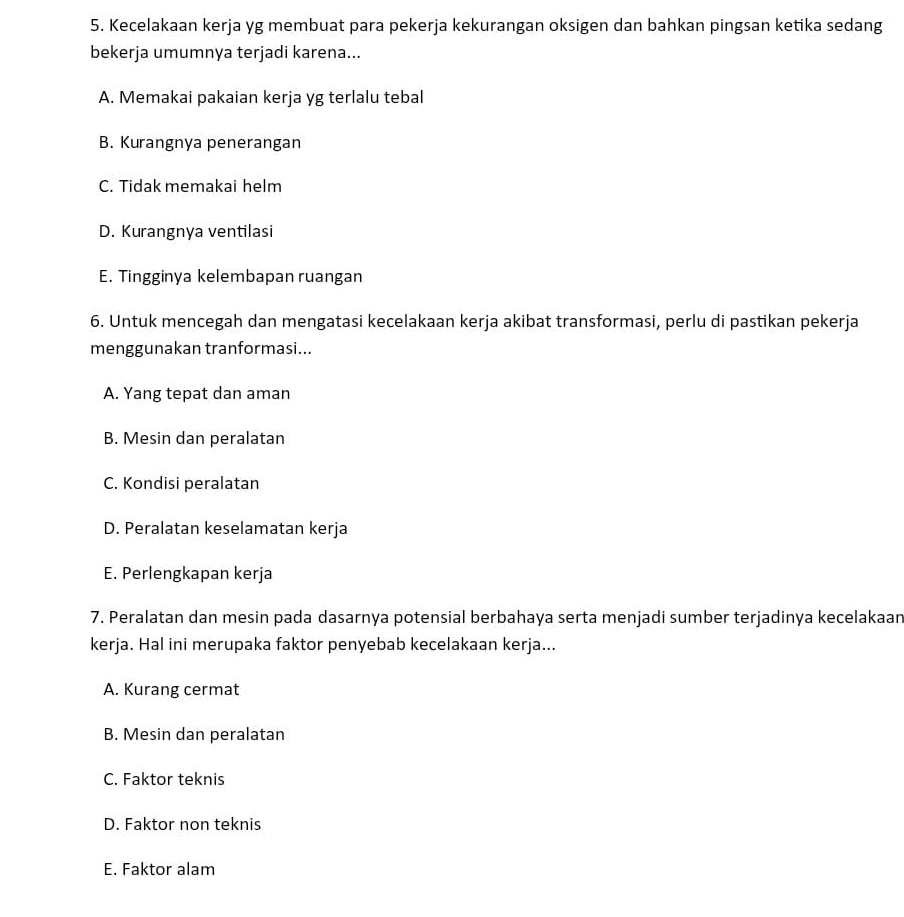 Kecelakaan kerja yg membuat para pekerja kekurangan oksigen dan bahkan pingsan ketika sedang
bekerja umumnya terjadi karena...
A. Memakai pakaian kerja yg terlalu tebal
B. Kurangnya penerangan
C. Tidak memakai helm
D. Kurangnya ventilasi
E. Tingginya kelembapan ruangan
6. Untuk mencegah dan mengatasi kecelakaan kerja akibat transformasi, perlu di pastikan pekerja
menggunakan tranformasi...
A. Yang tepat dan aman
B. Mesin dan peralatan
C. Kondisi peralatan
D. Peralatan keselamatan kerja
E. Perlengkapan kerja
7. Peralatan dan mesin pada dasarnya potensial berbahaya serta menjadi sumber terjadinya kecelakaar
kerja. Hal ini merupaka faktor penyebab kecelakaan kerja...
A. Kurang cermat
B. Mesin dan peralatan
C. Faktor teknis
D. Faktor non teknis
E. Faktor alam