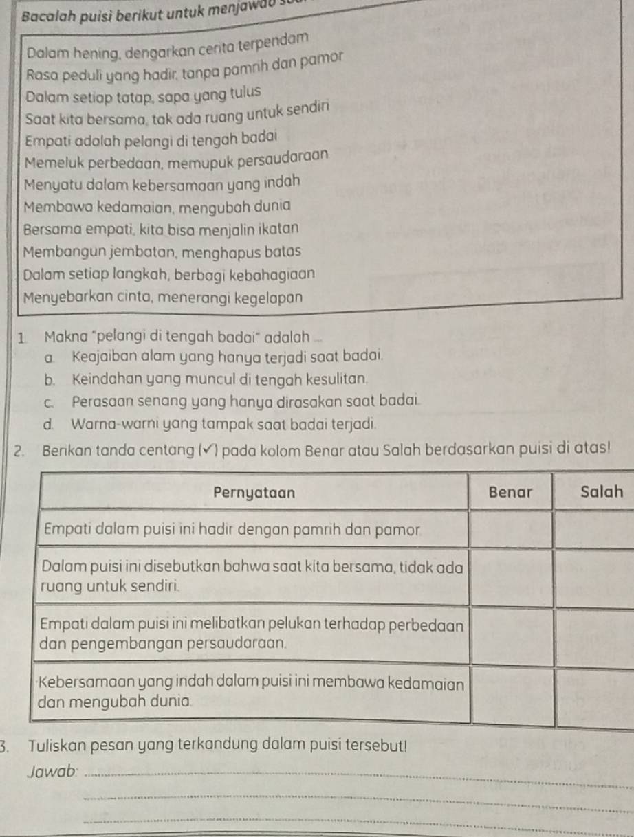 Bacalah puisì berikut untuk menjawab s
Dalam hening, dengarkan cerita terpendam
Rasa peduli yang hadir, tanpa pamrih dan pamor
Dalam setiap tatap, sapa yang tulus
Saat kita bersama, tak ada ruang untuk sendin
Empati adolah pelangi di tengah badai
Memeluk perbedaan, memupuk persaudaraan
Menyatu dalam kebersamaan yang indah
Membawa kedamaian, mengubah dunia
Bersama empati, kita bisa menjalin ikatan
Membangun jembatan, menghapus batas
Dalam setiap langkah, berbagi kebahagiaan
Menyebarkan cinta, menerangi kegelapan
1 Makna "pelangi di tengah badai" adalah .
a. Keajaiban alam yang hanya terjadi saat badai.
b. Keindahan yang muncul di tengah kesulitan.
c. Perasaan senang yang hanya dirasakan saat badai.
d. Warna-warni yang tampak saat badai terjadi.
2. Berikan tanda centang (✔) pada kolom Benar atau Salah berdasarkan puisi di atas!
h
3. Tuliskan pesan yang terkandung dalam puisi tersebut!
Jawab:_
_
_