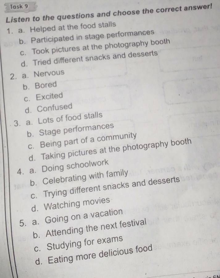 Task 9
Listen to the questions and choose the correct answer!
1. a. Helped at the food stalls
b. Participated in stage performances
c. Took pictures at the photography booth
d. Tried different snacks and desserts
2. a. Nervous
b. Bored
c. Excited
d. Confused
3. a. Lots of food stalls
b. Stage performances
c. Being part of a community
d. Taking pictures at the photography booth
4. a. Doing schoolwork
b. Celebrating with family
c. Trying different snacks and desserts
d. Watching movies
5. a. Going on a vacation
b. Attending the next festival
c. Studying for exams
d. Eating more delicious food