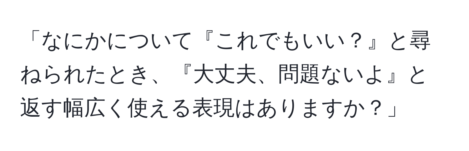 「なにかについて『これでもいい？』と尋ねられたとき、『大丈夫、問題ないよ』と返す幅広く使える表現はありますか？」