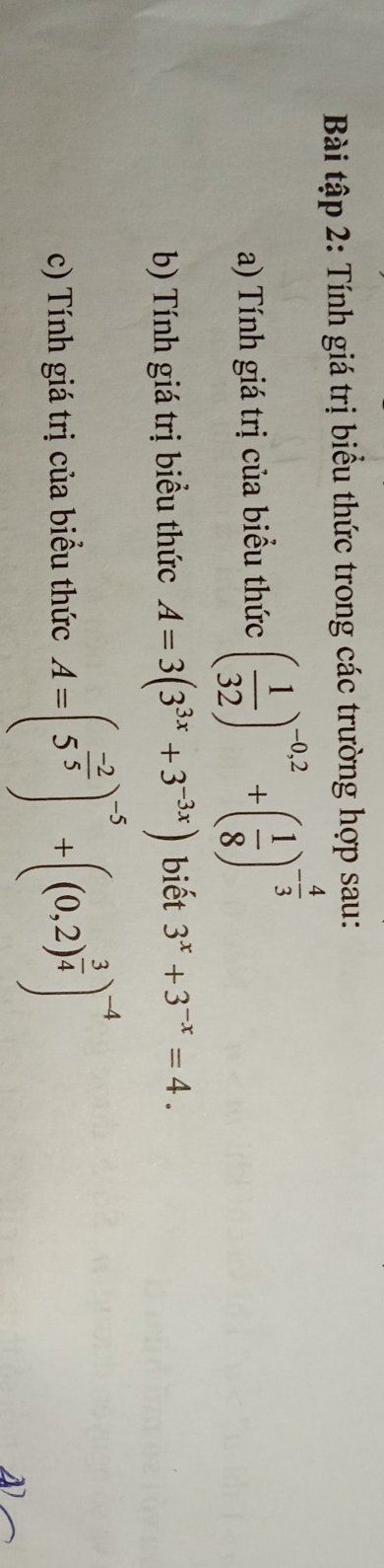 Bài tập 2: Tính giá trị biểu thức trong các trường hợp sau: 
a) Tính giá trị của biểu thức ( 1/32 )^-0,2+( 1/8 )^- 4/3 
b) Tính giá trị biểu thức A=3(3^(3x)+3^(-3x)) biết 3^x+3^(-x)=4. 
c) Tính giá trị của biểu thức A=(5^(frac -2)5)^-5+((0.2)^ 3/4 )^-4