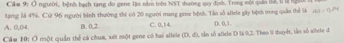 Cầu 9: O người, bệnh bạch tạng do gene lặn năm trên NST thường quy định. Trong một quân thể, li lệ người t
tạng là 4%. Cứ 96 người bình thường thi có 20 người mang gene bệnh. Tần số allele gây bệnh trong quản thể là an=q^(84)
A. 0,04. B. 0, 2. C. 0, 14. D. 0, 1.
Câu 10: Ở một quần thể cả chua, xét một gene có hai allele (D,d) , tần số allele D là 0, 2. Theo li thuyết, tần số aliele d