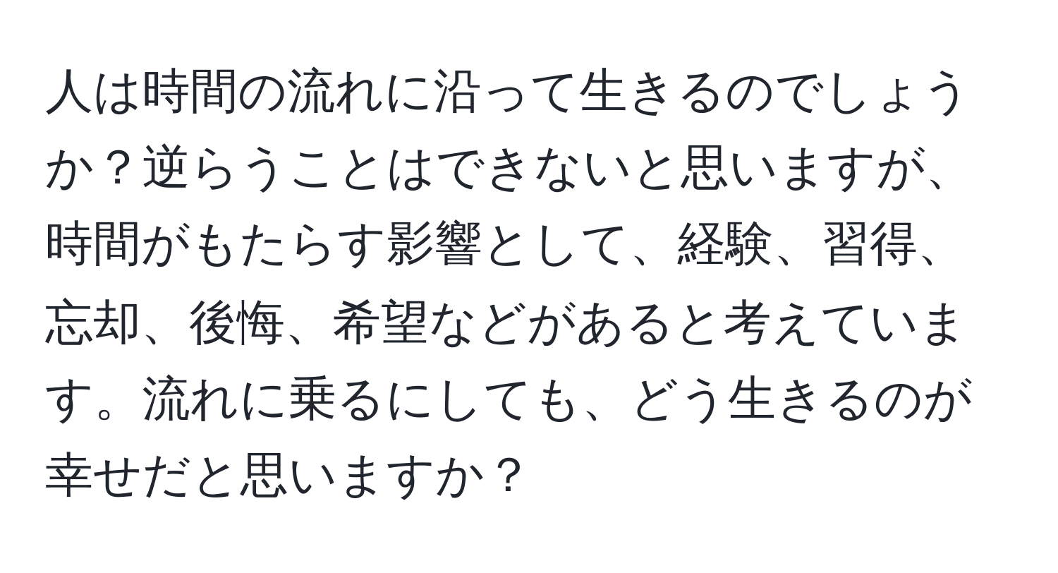 人は時間の流れに沿って生きるのでしょうか？逆らうことはできないと思いますが、時間がもたらす影響として、経験、習得、忘却、後悔、希望などがあると考えています。流れに乗るにしても、どう生きるのが幸せだと思いますか？