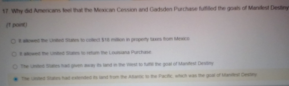 Why did Americans feel that the Mexican Cession and Gadsden Purchase fulfilled the goals of Manifest Destiny
(1 point)
It allowed the United States to collect $18 million in property taxes from Mexico.
It allowed the United States to return the Louisiana Purchase
The United States had given away its land in the West to fulfill the goal of Manifest Destiny
The Linited States had extended its land from the Atlantic to the Pacific, which was the goal of Manifest Destiny.