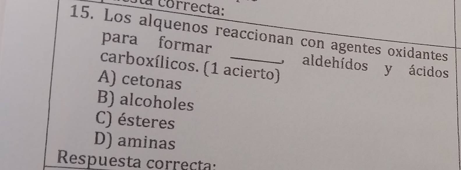 a correcta:
15. Los alquenos reaccionan con agentes oxidantes
para formar
carboxílicos. (1 acierto)
, aldehídos y ácidos
A) cetonas
B) alcoholes
C) ésteres
D) aminas
Respuesta correcta: