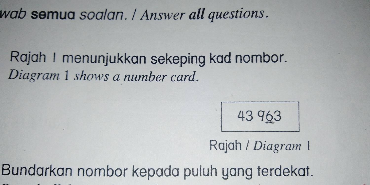 wab somua soalan. / Answer all questions. 
Rajah I menunjukkan sekeping kad nombor. 
Diagram 1 shows a number card. 
43 963
Rajah / Diagram 1 
Bundarkan nombor kepada puluh yang terdekat.