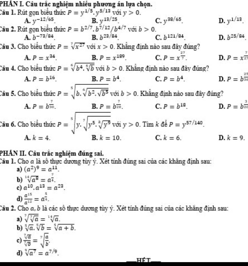 PHAN I. Câu trắc nghiệm nhiều phương án lựa chọn.
Cầu 1. Rút gọn biểu thức P=y^(1/5).y^(5/13) với y>0.
A. y^(-12/65). B. y^(13/25). C. y^(38/65). D. y^(1/13).
Câu 2. Rút gọn biểu thức P=b^(2/7).b^(7/12)/b^(4/7) với b>0.
A. b^(-73/84) B. b^(23/84) C. b^(121/84) D. b^(25/84).
Câu 3. Cho biêu thức P=sqrt[7](x^(27)) với x>0 0. Khẳng định nào sau đây đúng?
A. P=x^(34). B. P=x^(189). C. P=x^(frac 27)7. D. P=x^(frac 7)27
Câu 4. Cho biểu thức P=sqrt[6](b^4.sqrt [6]b) với b>0. Khẳng định nào sau đây đúng?
A. P=b^(16). B. P=b^4. C. P=b^4. D. P=b^(frac 25)36
Câu 5. Cho biểu thức P=sqrt[5](b.sqrt [6]b^2.sqrt b^5)voib>0 Khẳng định nào sau đây đúng?
A. P=b^(frac 7)30. B. P=b^(frac 7)20. C. P=b^(18). D. P=b^(frac 3)20
Câu 6. Cho biểu thức P=sqrt[5](y.sqrt [7]y^5.sqrt [4]y^9)ydidiy>0.. Tim k đề P=y^(57/140).
A. k=4. B. k=10. C. k=6. D. k=9.
PHÁN II. Câu trắc nghiệm đúng sai.
Câu 1. Cho a là số thực dương tùy ý. Xét tính đúng sai của các khăng định sau:
a) (a^2)^9=a^(11).
b) sqrt[14](a^8)=a^(frac 7)4.
c) a^(10).a^(13)=a^(23).
d)  a^(15)/a^(12) =a^(frac 5)4.
Câu 2. Cho α, b là các số thực dương tùy ý. Xét tính đúng sai của các khăng định sau:
a) sqrt[7](sqrt [7]a)=sqrt[14](a).
b) sqrt[5](a).sqrt[5](b)=sqrt[5](a+b).
c)  sqrt[7](a)/sqrt[7](b) =sqrt[7](frac a)b.
d) sqrt[9](a^7)=a^(7/9).