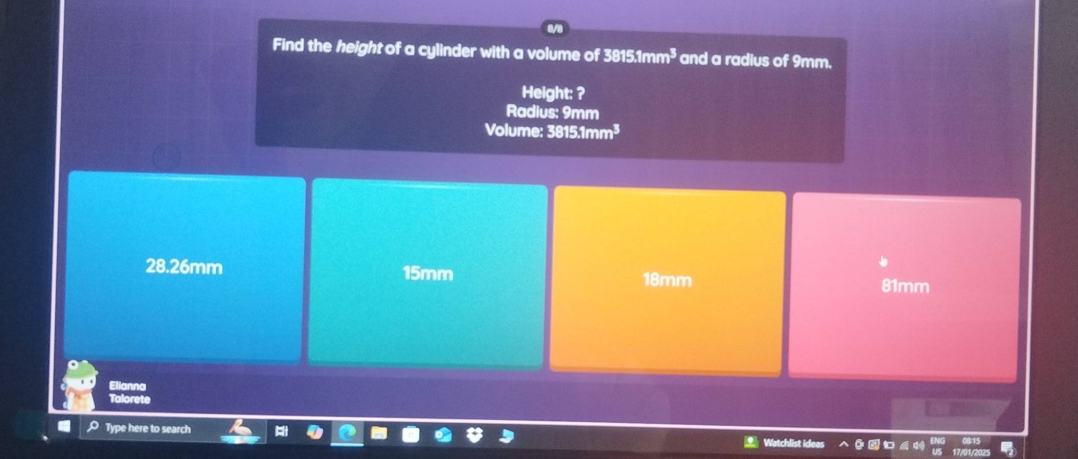 Find the height of a cylinder with a volume of 3815.1mm^3 and a radius of 9mm.
Height: ?
Radius: 9mm
Volume: 3 815.1mm^3
28.26mm
15mm
18mm
81mm
Elianna
Talorete
O Type here to search
= Watchlist ideas
17/01/2