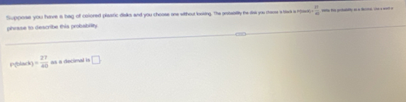 Suppose you have a bag of colored plastic disks and you choose one without looking. The probabilly the disk you choose is black is P(bsisck )+ 21/40  werte this probability as a deconal. She a wort on 
phrase to describe this probability.
P(black) = 27/40  as a decimal is □ .