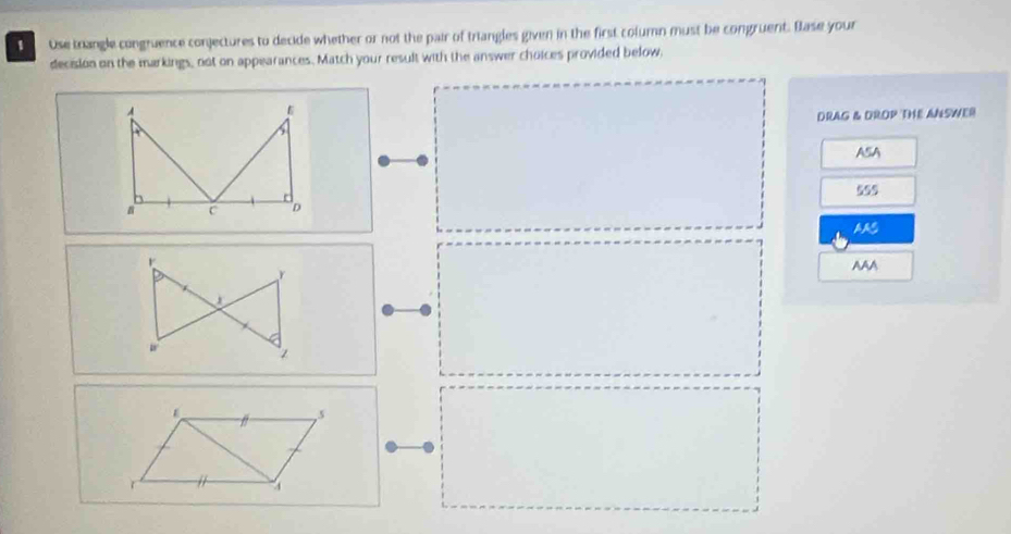 Use trangle congruence conjectures to decide whether or not the pair of triangles given in the first column must be congruent. Base your
decision on the markings, not on appearances. Match your result with the answer choices provided below.
DRAG & DROP THE ANSWER
ASA
555
AAS
AAA
5
r
4