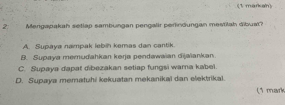 (1 markah)
2: Mengapakah setiap sambungan pengalir perlindungan mestilah dibuat?
A. Supaya nampak lebih kemas dan cantik.
B. Supaya memudahkan kerja pendawaian dijalankan.
C. Supaya dapat dibezakan setiap fungsi warna kabel.
D. Supaya mematuhi kekuatan mekanikal dan elektrikal.
(1 mark