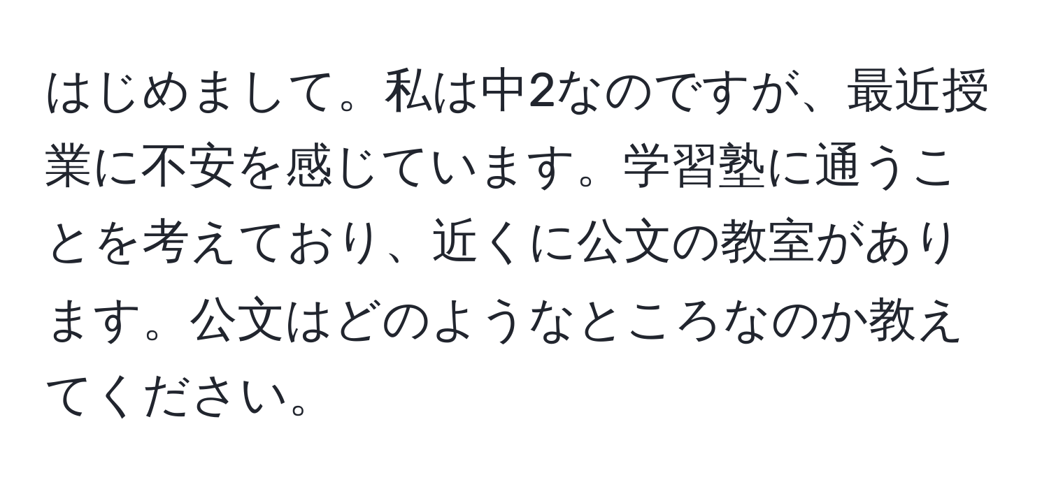 はじめまして。私は中2なのですが、最近授業に不安を感じています。学習塾に通うことを考えており、近くに公文の教室があります。公文はどのようなところなのか教えてください。