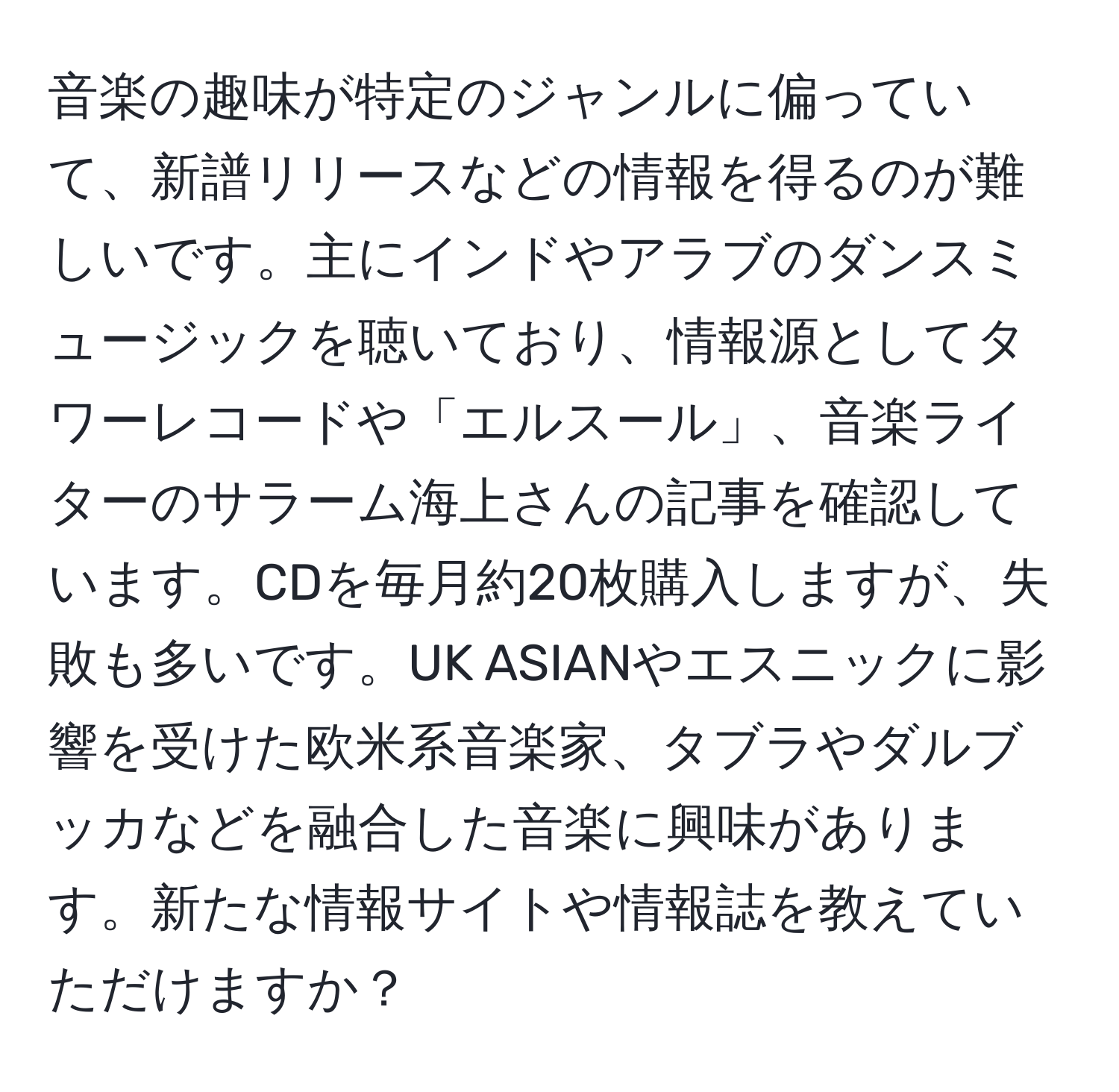 音楽の趣味が特定のジャンルに偏っていて、新譜リリースなどの情報を得るのが難しいです。主にインドやアラブのダンスミュージックを聴いており、情報源としてタワーレコードや「エルスール」、音楽ライターのサラーム海上さんの記事を確認しています。CDを毎月約20枚購入しますが、失敗も多いです。UK ASIANやエスニックに影響を受けた欧米系音楽家、タブラやダルブッカなどを融合した音楽に興味があります。新たな情報サイトや情報誌を教えていただけますか？