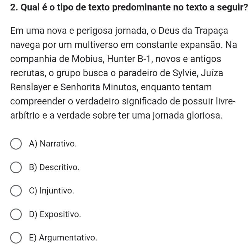 Qual é o tipo de texto predominante no texto a seguir?
Em uma nova e perigosa jornada, o Deus da Trapaça
navega por um multiverso em constante expansão. Na
companhia de Mobius, Hunter B-1, novos e antigos
recrutas, o grupo busca o paradeiro de Sylvie, Juíza
Renslayer e Senhorita Minutos, enquanto tentam
compreender o verdadeiro significado de possuir livre-
arbítrio e a verdade sobre ter uma jornada gloriosa.
A) Narrativo.
B) Descritivo.
C) Injuntivo.
D) Expositivo.
E) Argumentativo.