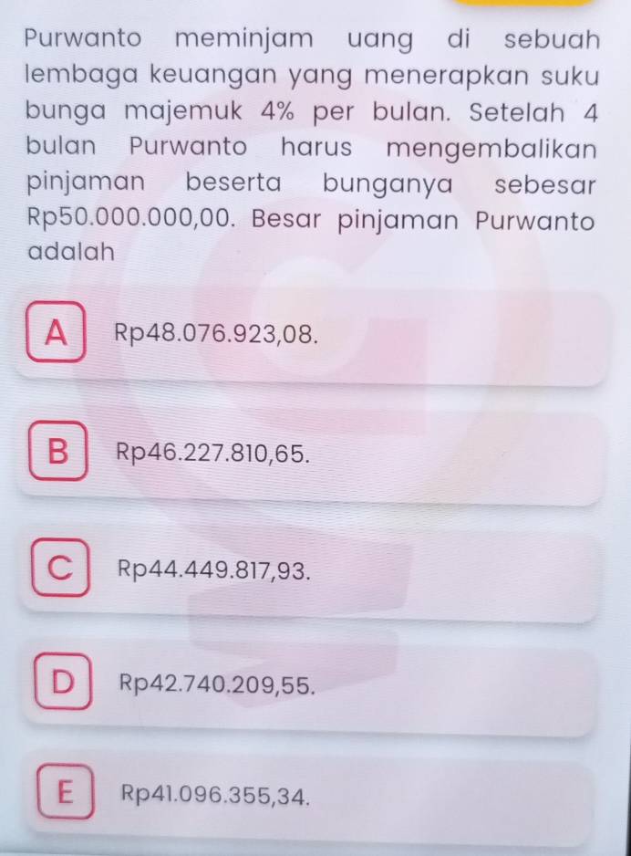 Purwanto meminjam uang di sebuah
lembaga keuangan yang menerapkan suku 
bunga majemuk 4% per bulan. Setelah 4
bulan Purwanto harus mengembalikan
pinjaman beserta bunganya sebesar
Rp50.000.000,00. Besar pinjaman Purwanto
adalah
A Rp48.076.923,08.
B Rp46.227.810,65.
C Rp44.449.817,93.
D Rp42.740.209,55.
E Rp41.096.355,34.