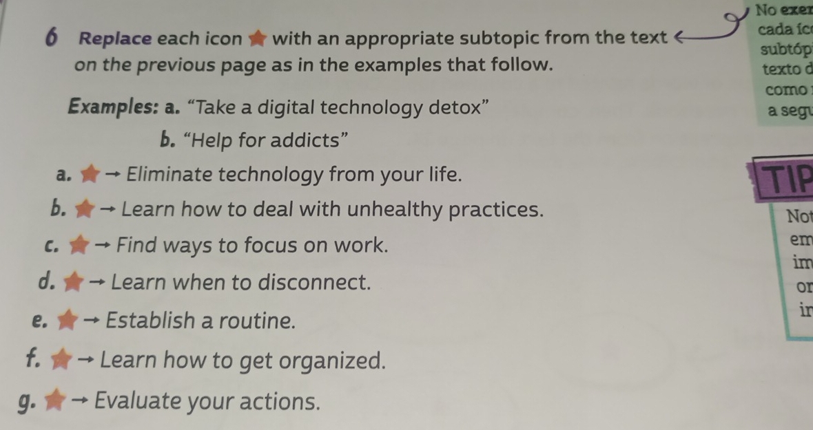 No exer 
0 Replace each icon☆ with an appropriate subtopic from the text 
cada íc 
subtóp 
on the previous page as in the examples that follow. texto d 
como 
Examples: a. “Take a digital technology detox” a segu 
b. “Help for addicts” 
a. Eliminate technology from your life. TIP 
b. Learn how to deal with unhealthy practices. Not 
C. Find ways to focus on work. 
em 
im 
d. Learn when to disconnect. 
or 
e. Establish a routine. 
in 
f. Learn how to get organized. 
g. Evaluate your actions.