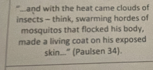 "m and with the heat came clouds of 
insects - think, swarming hordes of 
mosquitos that flocked his body, 
made a living coat on his exposed 
skin...” (Paul sen 34).