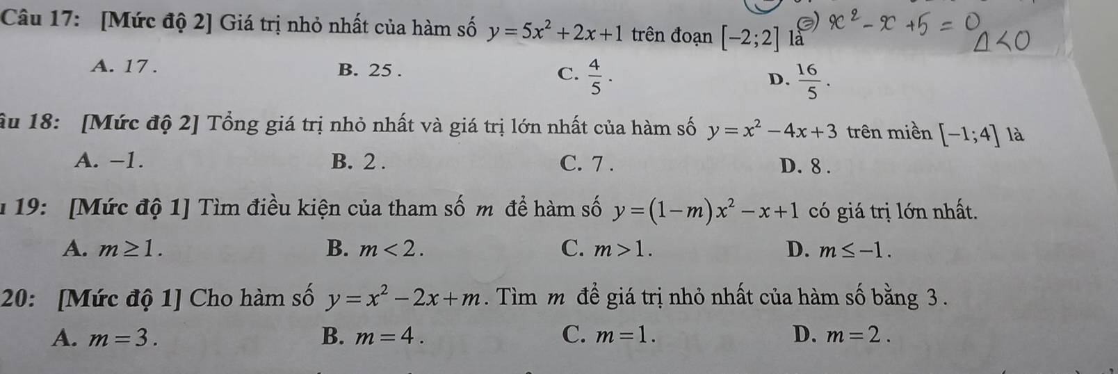 [Mức độ 2] Giá trị nhỏ nhất của hàm số y=5x^2+2x+1 trên đoạn [-2;2] là
A. 17. B. 25. C.  4/5 . D.  16/5 . 
âu 18: [Mức độ 2] Tổng giá trị nhỏ nhất và giá trị lớn nhất của hàm số y=x^2-4x+3 trên miền [-1;4] là
A. −1. B. 2. C. 7. D. 8.
* 19: [Mức độ 1] Tìm điều kiện của tham số m để hàm số y=(1-m)x^2-x+1 có giá trị lớn nhất.
A. m≥ 1. B. m<2</tex>. C. m>1. D. m≤ -1. 
20: [Mức độ 1] Cho hàm số y=x^2-2x+m. Tìm m để giá trị nhỏ nhất của hàm số bằng 3.
A. m=3. B. m=4. C. m=1. D. m=2.