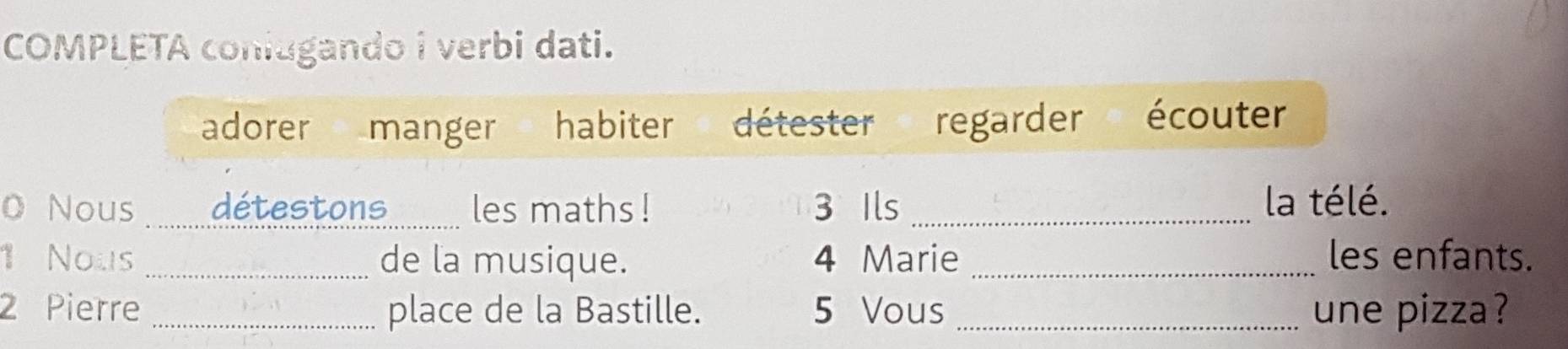 COMPLETA coniugando i verbi dati.
adorer manger habiter détester regarder écouter
O Nous _détestons_ les maths ! 3 Ils _la télé.
1 Nous _de la musique. 4 Marie _les enfants.
2 Pierre _place de la Bastille. 5 Vous _une pizza ?