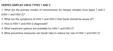 HERPES SIMPLEX VIRUS TYPES 1 AND 2
1. What are the primary modes of transmission for Herpes simplex virus types 1 and 2
(HSV-1 and HSV-2)? 
2. What are the symptoms of HSV-1 and HSV-2 that Sarah should be aware of? 
3. How is HSV-1 and HSV-2 diagnosed? 
4. What treatment options are available for HSV-1 and HSV-2? 
5. What preventive measures can Sarah take to reduce her risk of HSV-1 and HSV-2?