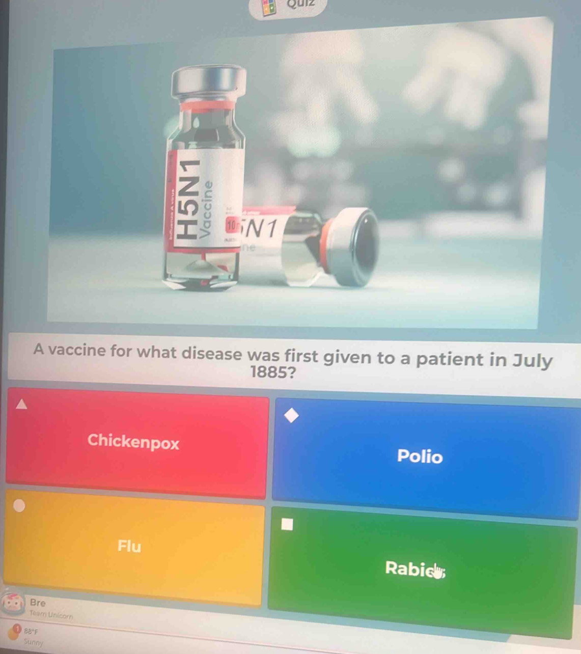 Quiz
=
N1
ne
A vaccine for what disease was first given to a patient in July
1885?
Chickenpox
Polio
Flu
Rabidy
Bre
Tear Unicorn
BB*F
Sunny