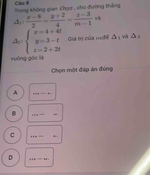 Trong không gian Oxyz , cho đường thắng
△ _1: (x-8)/2 = (y+2)/4 = (z-3)/m-1  và
△ _2:beginarrayl x=4+4t y=3-t z=2+2tendarray.. Giá trị của m để △ _1 và △ _2
vuông góc là 
Chọn một đáp án đúng 
A 
_ 
B 
_ 
_ 
_ 
C 
_ 
_ 
、 
D