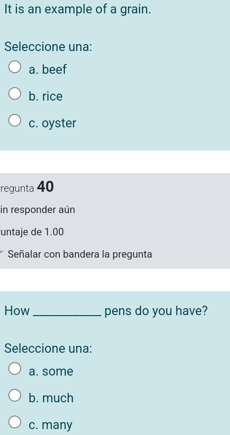 It is an example of a grain.
Seleccione una:
a. beef
b. rice
c. oyster
regunta 40
in responder aún
untaje de 1.00
Señalar con bandera la pregunta
How_ pens do you have?
Seleccione una:
a. some
b. much
c. many