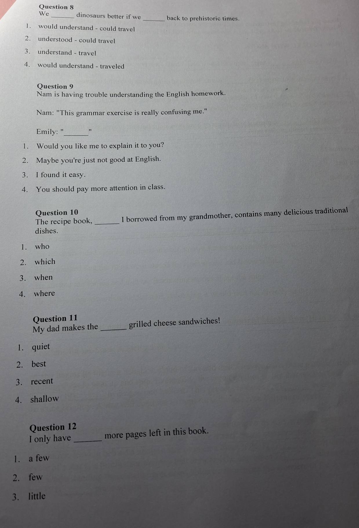 We _dinosaurs better if we back to prehistoric times.
1. would understand - could travel
2. understood - could travel
3. understand - travel
4. would understand - traveled
Question 9
Nam is having trouble understanding the English homework.
Nam: "This grammar exercise is really confusing me."
Emily: "_ "
1. Would you like me to explain it to you?
2. Maybe you're just not good at English.
3. I found it easy.
4. You should pay more attention in class.
Question 10
The recipe book, _I borrowed from my grandmother, contains many delicious traditional
dishes.
1. who
2. which
3. when
4. where
Question 11
My dad makes the _grilled cheese sandwiches!
1. quiet
2. best
3. recent
4. shallow
Question 12
I only have _more pages left in this book.
1. a few
2. few
3. little