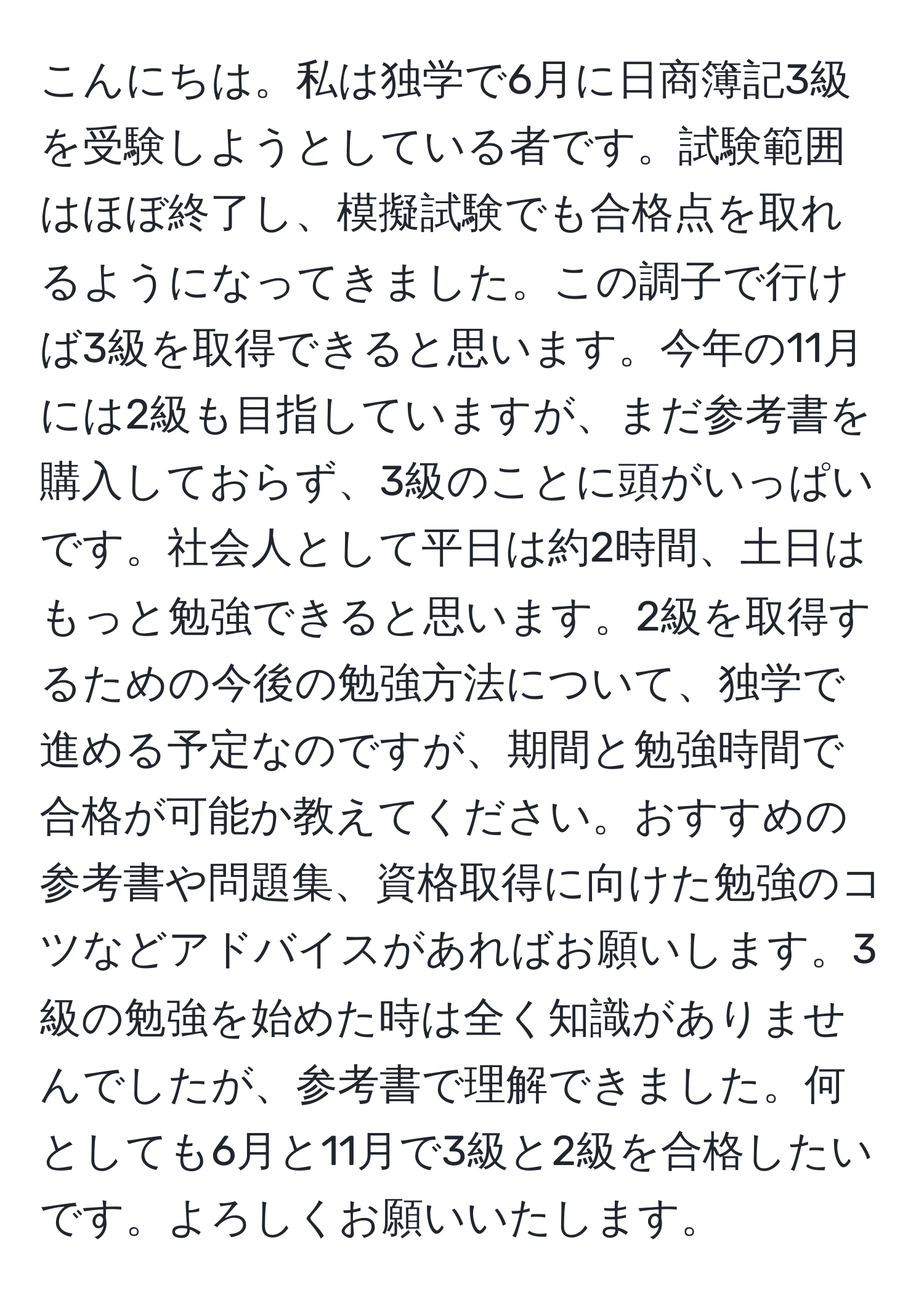 こんにちは。私は独学で6月に日商簿記3級を受験しようとしている者です。試験範囲はほぼ終了し、模擬試験でも合格点を取れるようになってきました。この調子で行けば3級を取得できると思います。今年の11月には2級も目指していますが、まだ参考書を購入しておらず、3級のことに頭がいっぱいです。社会人として平日は約2時間、土日はもっと勉強できると思います。2級を取得するための今後の勉強方法について、独学で進める予定なのですが、期間と勉強時間で合格が可能か教えてください。おすすめの参考書や問題集、資格取得に向けた勉強のコツなどアドバイスがあればお願いします。3級の勉強を始めた時は全く知識がありませんでしたが、参考書で理解できました。何としても6月と11月で3級と2級を合格したいです。よろしくお願いいたします。