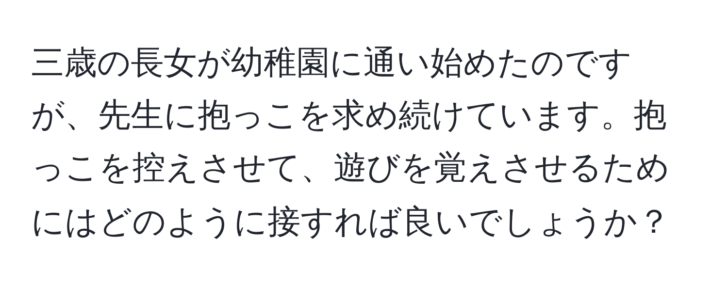 三歳の長女が幼稚園に通い始めたのですが、先生に抱っこを求め続けています。抱っこを控えさせて、遊びを覚えさせるためにはどのように接すれば良いでしょうか？