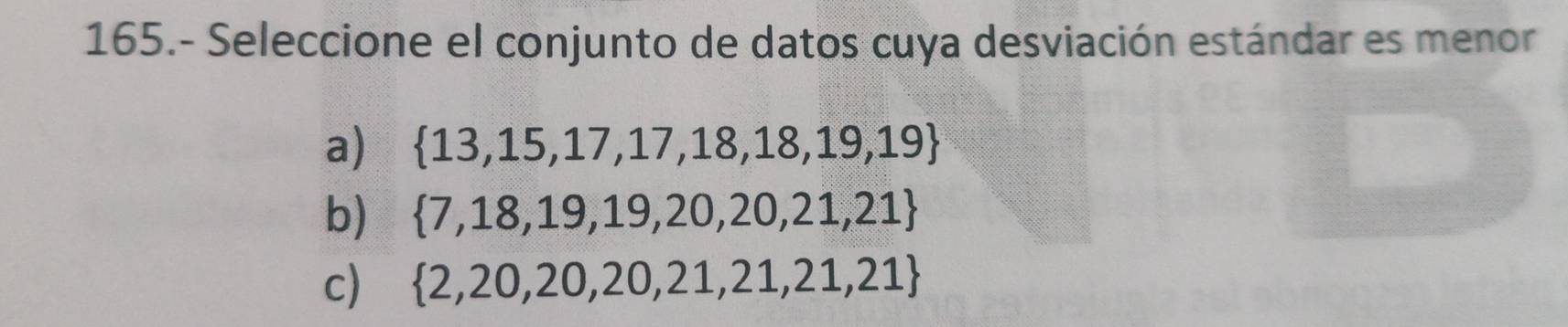 165.- Seleccione el conjunto de datos cuya desviación estándar es menor
a)  13,15,17,17,18,18,19,19
b)  7,18,19,19,20,20,21,21
c)  2,20,20,20,21,21,21,21