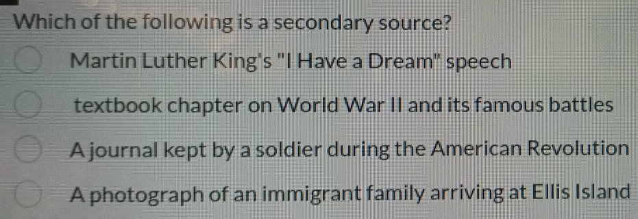 Which of the following is a secondary source?
Martin Luther King's "I Have a Dream" speech
textbook chapter on World War II and its famous battles
A journal kept by a soldier during the American Revolution
A photograph of an immigrant family arriving at Ellis Island