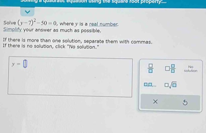 Solving a quauratic equation using the square root property:... 
Solve (y-7)^2-50=0 , where y is a real number. 
Simplify your answer as much as possible. 
If there is more than one solution, separate them with commas. 
If there is no solution, click "No solution."
y=□
No
 □ /□   □  □ /□   solution
□ sqrt(□ )
×