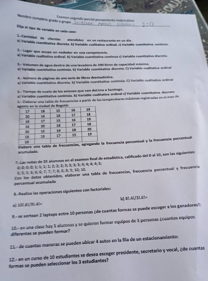 Examen segundo parcial pensamiento matemático
Nombre completo grado y grupo
Elja el tipo de variable en cada caso:
Cantidad  de clientes  atendidos en un restaurante en un día.
2) Variable cuantitativa discreta. b) Variable cualitativa ordinal. c) Variable cuantitativa continúa.
2.- Lugar que ocupa un nadador en una competencia.
a Variable cualitativa ordinal. b) Variable cuantitativa continua c) Variable cuantitativa discreta.
3.- Volumen de agua dentro de una lavadora de 200 litros de capacidad máxima.
a) Variable cuantitativa continúa. b) Variable cuantitativa discreta. C) Variable cualitativa ordinal
4 - Número de páginas de una serie de libros deestadística.
a) Variable cuantitativa discreta. b) Variable cuantitativa continúa. C) Variable cualitativa ordinal
S.- Tiempo de vuelo de los aviones que van deLima a Santiago.
a) Variable cuantitativa continúa. b) Variable cualitativa ordinal c) Variable cuantitativa discreta
6- Glaborar una tabla de frecuencias a partir de las temperaturas máximas registradas en el mes de
Elabore una tabla de frec frecuencia porcentual y la frecuencia porcentual
acumulada.
7 Las notas de 35 alumnos en el examen final de estadística, calificado del 0 al 10, son las siguientes:
0; 0; 0; 0; 1; 1; 1; 1; 2; 2; 2; 3; 3; 3; 3; 4; 4; 4; 4; 5;
5; 5; 5; 6; 6; 6; 7; 7; 7; 8; 8; 8; 9; 10; 10.
Con los datos obtenidos, elaborar una tabla de frecuencias, frecuencia porcentual y frecuencia
porcentual acumulada
8. Realiza las operaciones siguientes con factoriales:
b) 8!.4!/3!.6!=
a 201.51/91.41=
9- se sortean 2 laptops entre 10 personas ¿de cuantas formas se puede escoger a los ganadores?:
20- en una clase hay 5 alumnos y se quieren formar equipos de 3 personas ¿cuantos equipos
diferentes se pueden formar?
12 - de cuantas maneras se pueden ubicar 4 autos en la fila de un estacionamiento:
12- en un curso de 10 estudiantes se desea escoger presidente, secretario y vocal, ¿de cuantas
formas se pueden seleccionar los 3 estudiantes?