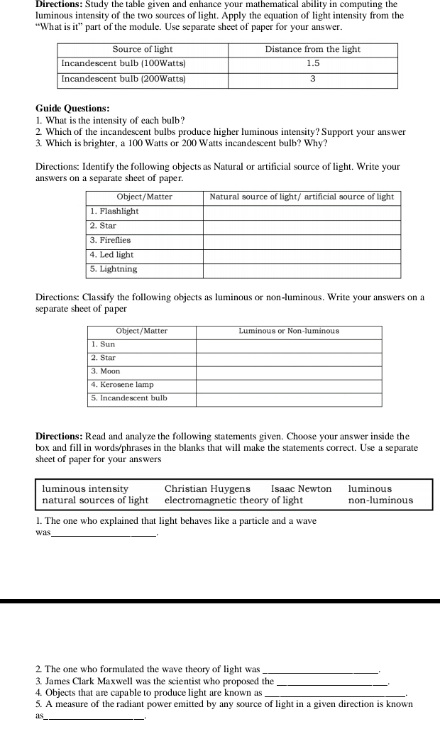 Directions: Study the table given and enhance your mathematical ability in computing the
luminous intensity of the two sources of light. Apply the equation of light intensity from the
“What is it” part of the module. Use separate sheet of paper for your answer.
Guide Questions:
1. What is the intensity of each bulb?
2. Which of the incandescent bulbs produce higher luminous intensity? Support your answer
3. Which is brighter, a 100 Watts or 200 Watts incandescent bulb? Why?
Directions: Identify the following objects as Natural or artificial source of light. Write your
answers on a separate sheet of paper.
Directions: Classify the following objects as luminous or non-luminous. Write your answers on a
separate sheet of paper
Directions: Read and analyze the following statements given. Choose your answer inside the
box and fill in words/phrases in the blanks that will make the statements correct. Use a separate
sheet of paper for your answers
luminous intensity Christian Huygens Isaac Newton luminous
natural sources of light electromagnetic theory of light non-luminous
1. The one who explained that light behaves like a particle and a wave
was_
2. The one who formulated the wave theory of light was_
3. James Clark Maxwell was the scientist who proposed the_
4. Objects that are capable to produce light are known as_
5. A measure of the radiant power emitted by any source of light in a given direction is known
as_