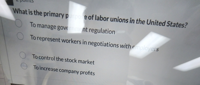 2poits
What is the primary p e of labor unions in the United States?
To manage gove rm nt regulation
To represent workers in negotiations with employers
To control the stock market
To increase company profts