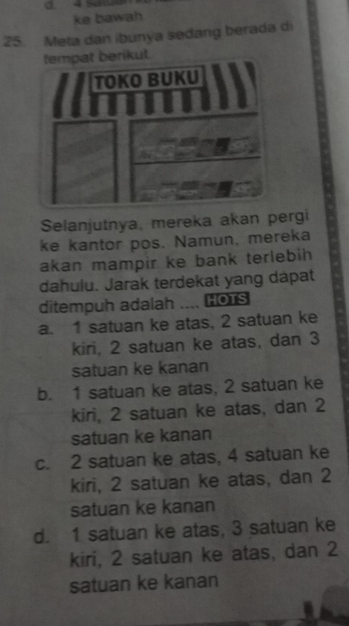 0 4 Scé
ke bawah
25. Meta dan ibunya sedang berada di
Selanjutnya, mereka akan pergi
ke kantor pos. Namun, mereka
akan mampir ke bank terlebih
dahulu. Jarak terdekat yang dapat
ditempuh adalah .... HOTS
a. 1 satuan ke atas, 2 satuan ke
kiri, 2 satuan ke atas, dan 3
satuan ke kanan
b. 1 satuan ke atas, 2 satuan ke
kiri, 2 satuan ke atas, dan 2
satuan ke kanan
c. 2 satuan ke atas, 4 satuan ke
kiri, 2 satuan ke atas, dan 2
satuan ke kanan
d. 1 satuan ke atas, 3 satuan ke
kiri, 2 satuan ke atas, dan 2
satuan ke kanan