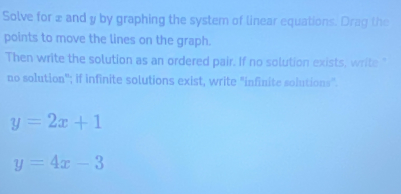 Solve for x and y by graphing the system of linear equations. Drag the
points to move the lines on the graph.
Then write the solution as an ordered pair. If no solution exists, write "
no solution''; if infinite solutions exist, write "infinite solutions''.
y=2x+1
y=4x-3