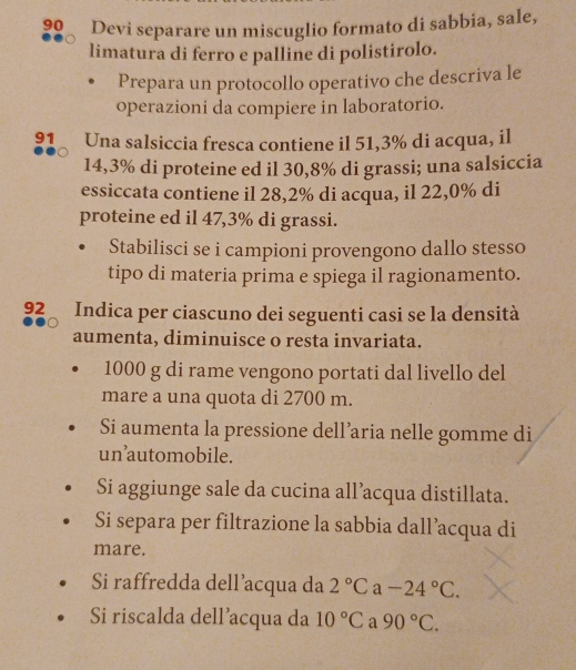 Devi separare un miscuglio formato di sabbia, sale, 
limatura di ferro e palline di polistirolo. 
Prepara un protocollo operativo che descriva le 
operazioni da compiere in laboratorio.
91 Una salsiccia fresca contiene il 51,3% di acqua, il
14,3% di proteine ed il 30,8% di grassi; una salsiccia 
essiccata contiene il 28,2% di acqua, il 22,0% di 
proteine ed il 47,3% di grassi. 
Stabilisci se i campioni provengono dallo stesso 
tipo di materia prima e spiega il ragionamento.
92 Indica per ciascuno dei seguenti casi se la densità 
aumenta, diminuisce o resta invariata.
1000 g di rame vengono portati dal livello del 
mare a una quota di 2700 m. 
Si aumenta la pressione dell’aria nelle gomme di 
un’automobile. 
Si aggiunge sale da cucina all’acqua distillata. 
Si separa per filtrazione la sabbia dall’acqua di 
mare. 
Si raffredda dell’acqua da 2°C a -24°C. 
Si riscalda dell'acqua da 10°C a 90°C.