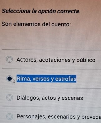 Selecciona la opción correcta.
Son elementos del cuento:
Actores, acotaciones y público
Rima, versos y estrofas
Diálogos, actos y escenas
Personajes, escenarios y breveda