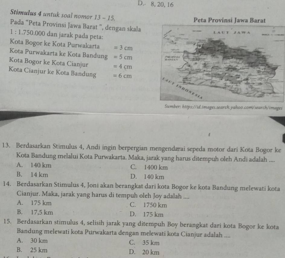 D. 8, 20, 16
Stimulus 4 untuk soal nomor 13- 15.
Pada “Peta Provinsi Jawa Barat ”, dengan skala
1 : 1.750.000 dan jarak pada peta:
Kota Bogor ke Kota Purwakarta =3cm
Kota Purwakarta ke Kota Bandung =5cm
Kota Bogor ke Kota Cianjur =4cm
Kota Cianjur ke Kota Bandung =6cm
Sumber: https://id.images.search.yahoo.com/search/images
13. Berdasarkan Stimulus 4, Andi ingin berpergian mengendarai sepeda motor dari Kota Bogor ke
Kota Bandung melalui Kota Purwakarta. Maka, jarak yang harus ditempuh oleh Andi adalah ....
A. 140 km C. 1400 km
B. 14 km D. 140 km
14. Berdasarkan Stimulus 4, Joni akan berangkat dari kota Bogor ke kota Bandung melewati kota
Cianjur. Maka, jarak yang harus di tempuh oleh Joy adalah ....
A. 175 km C. 1750 km
B. 17,5 km D. 175 km
15. Berdasarkan stimulus 4, selisih jarak yang ditempuh Boy berangkat dari kota Bogor ke kota
Bandung melewati kota Purwakarta dengan melewati kota Cianjur adalah ....
A. 30 km C. 35 km
B. 25 km D. 20 km